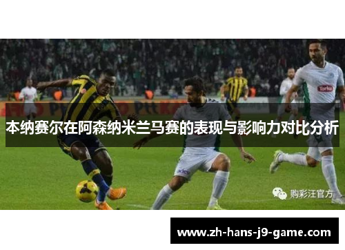 本纳赛尔在阿森纳米兰马赛的表现与影响力对比分析