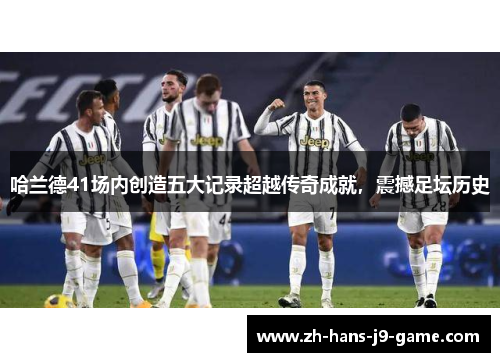 哈兰德41场内创造五大记录超越传奇成就，震撼足坛历史