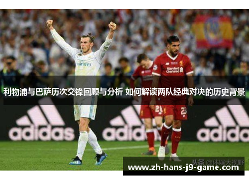 利物浦与巴萨历次交锋回顾与分析 如何解读两队经典对决的历史背景