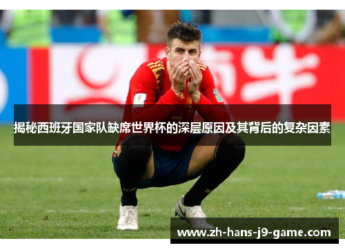 揭秘西班牙国家队缺席世界杯的深层原因及其背后的复杂因素
