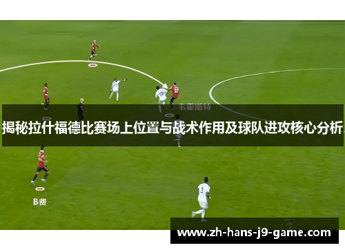 揭秘拉什福德比赛场上位置与战术作用及球队进攻核心分析