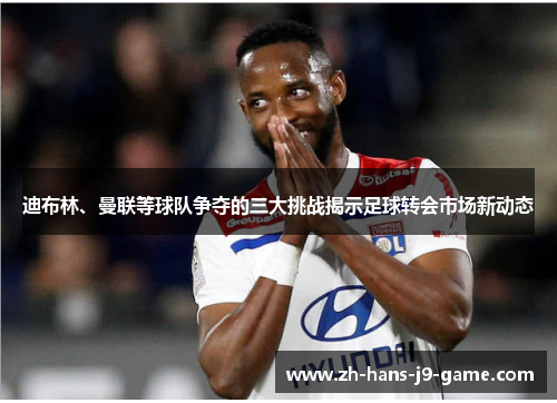 迪布林、曼联等球队争夺的三大挑战揭示足球转会市场新动态