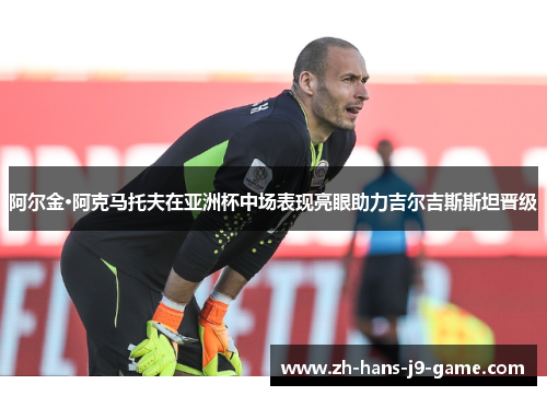 阿尔金·阿克马托夫在亚洲杯中场表现亮眼助力吉尔吉斯斯坦晋级