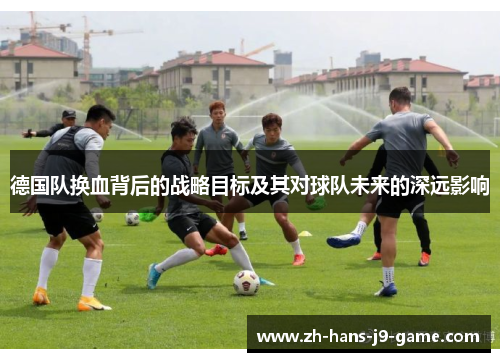 德国队换血背后的战略目标及其对球队未来的深远影响