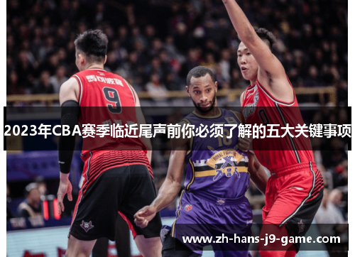2023年CBA赛季临近尾声前你必须了解的五大关键事项